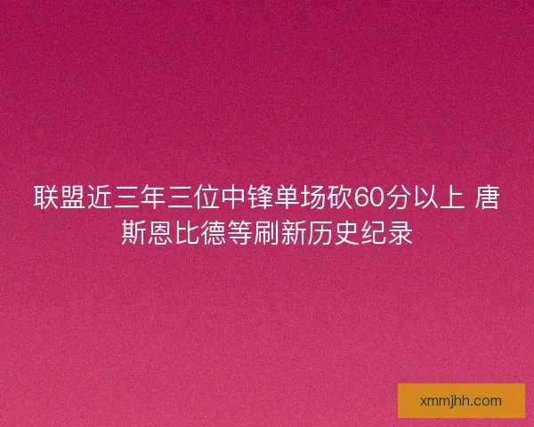 联盟近三年三位中锋单场砍60分以上 唐斯恩比德等刷新历史纪录