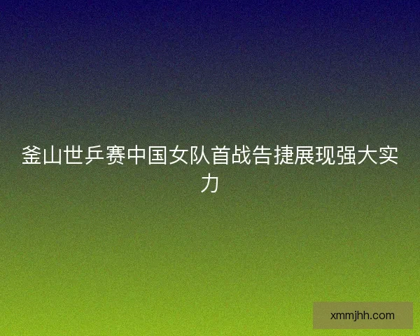 釜山世乒赛中国女队首战告捷展现强大实力